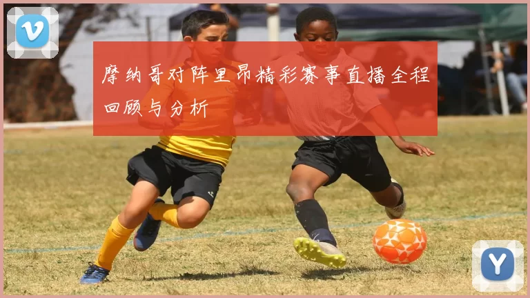 摩纳哥对阵里昂精彩赛事直播全程回顾与分析