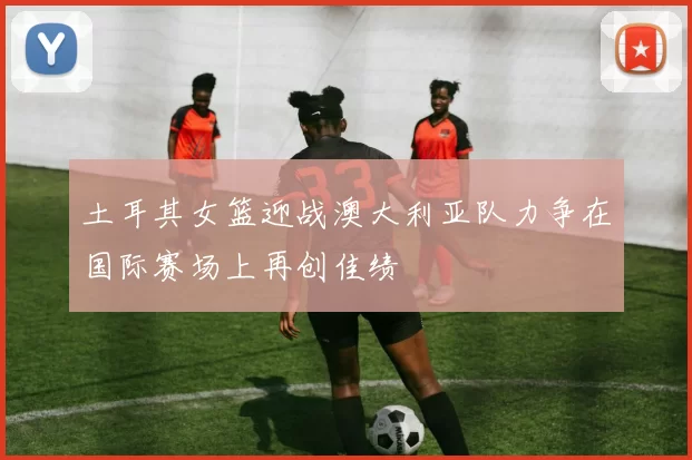 土耳其女篮迎战澳大利亚队力争在国际赛场上再创佳绩