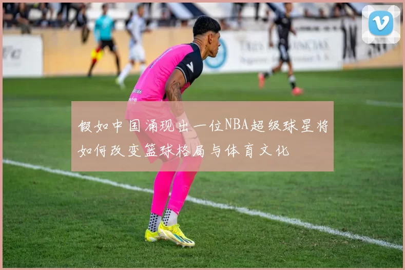 假如中国涌现出一位NBA超级球星将如何改变篮球格局与体育文化
