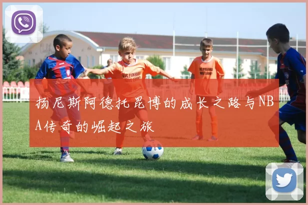 扬尼斯阿德托昆博的成长之路与NBA传奇的崛起之旅