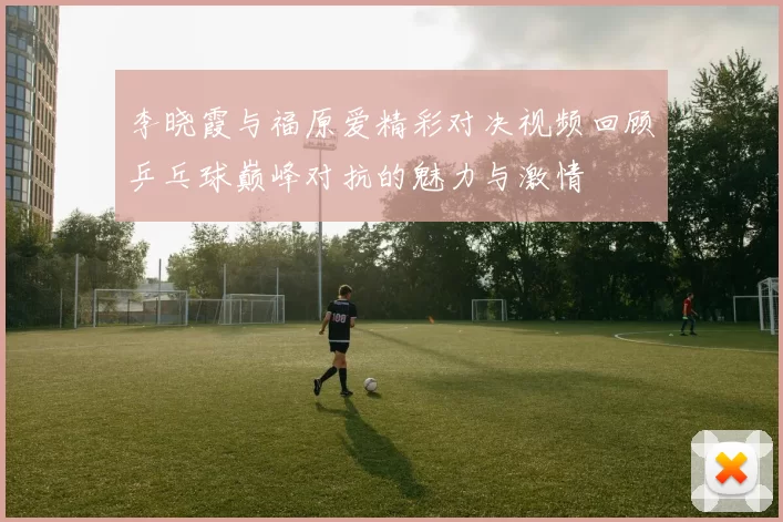 李晓霞与福原爱精彩对决视频回顾乒乓球巅峰对抗的魅力与激情