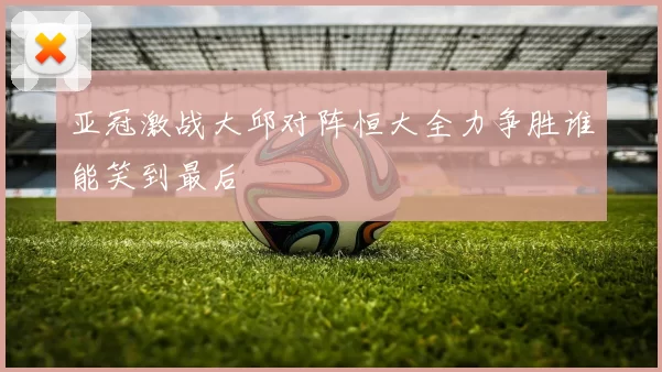 亚冠激战大邱对阵恒大全力争胜谁能笑到最后