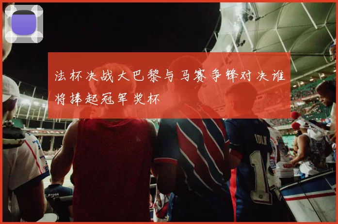 法杯决战大巴黎与马赛争锋对决谁将捧起冠军奖杯