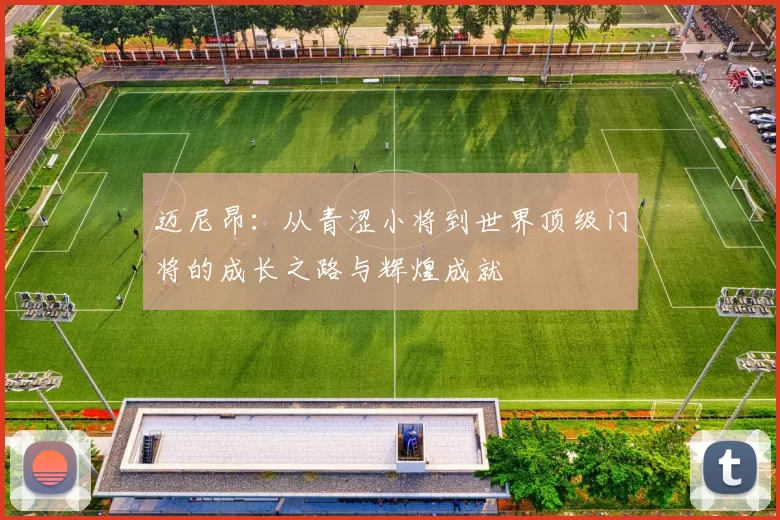 迈尼昂：从青涩小将到世界顶级门将的成长之路与辉煌成就