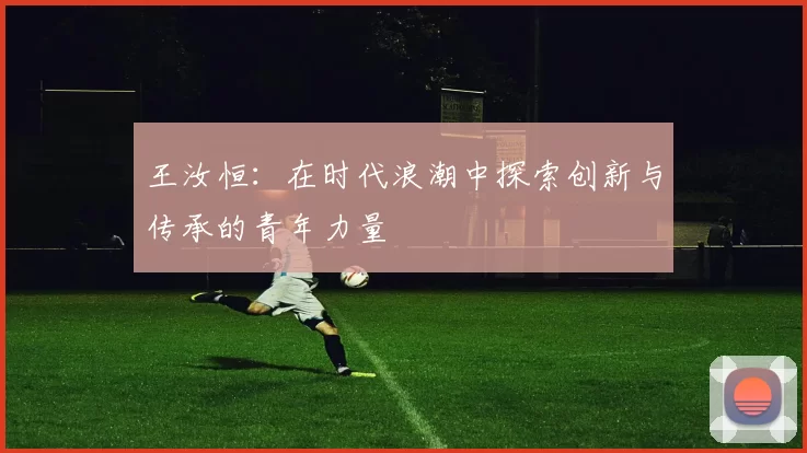 王汝恒：在时代浪潮中探索创新与传承的青年力量