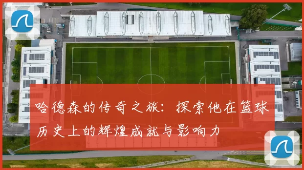 哈德森的传奇之旅：探索他在篮球历史上的辉煌成就与影响力