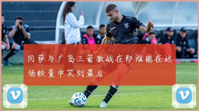 冈萨与广岛三箭激战在即谁能在这场较量中笑到最后