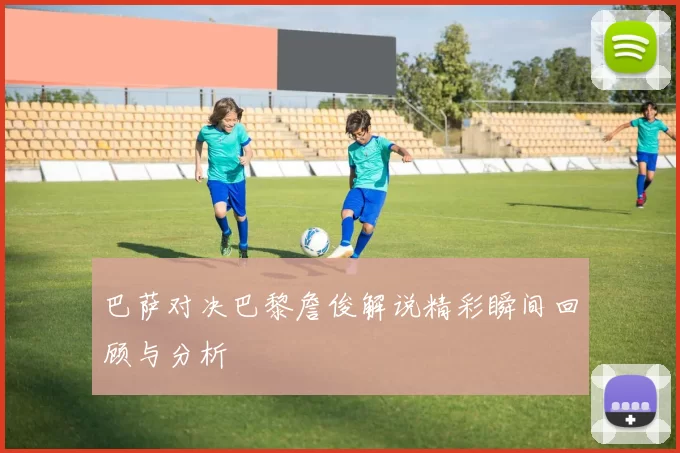 巴萨对决巴黎詹俊解说精彩瞬间回顾与分析