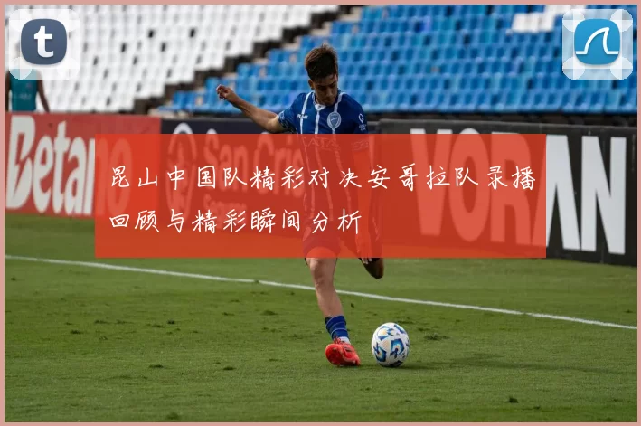 昆山中国队精彩对决安哥拉队录播回顾与精彩瞬间分析