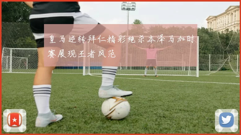 皇马逆转拜仁精彩绝杀本泽马加时赛展现王者风范